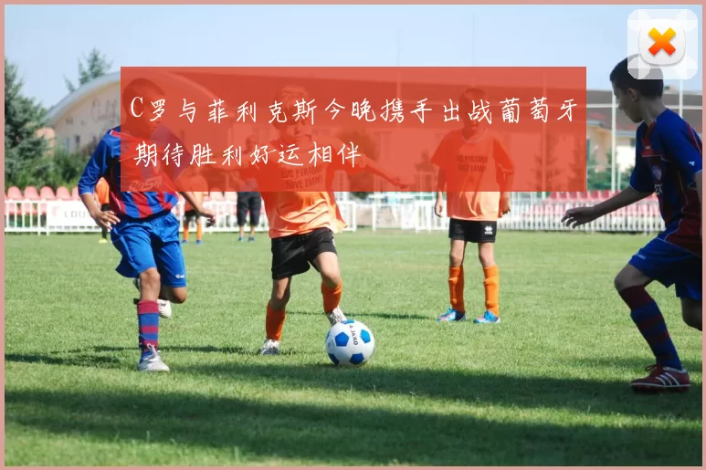 C罗与菲利克斯今晚携手出战葡萄牙期待胜利好运相伴